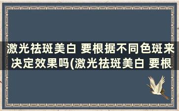 激光祛斑美白 要根据不同色斑来决定效果吗(激光祛斑美白 要根据不同色斑来决定颜色吗)